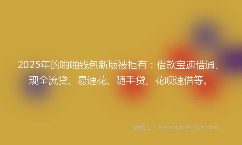 2025年的啪啪钱包新版被拒有：借款宝速借通、现金流贷、易速花、随手贷、花呗速借等。