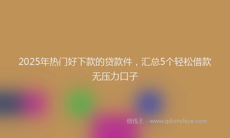 2025年热门好下款的贷款件，汇总5个轻松借款无压力口子
