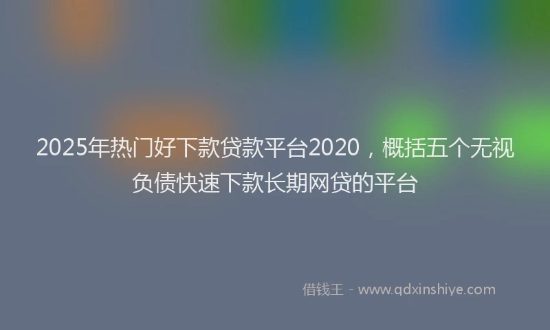 2025年热门好下款贷款平台2020，概括五个无视负债快速下款长期网贷的平台