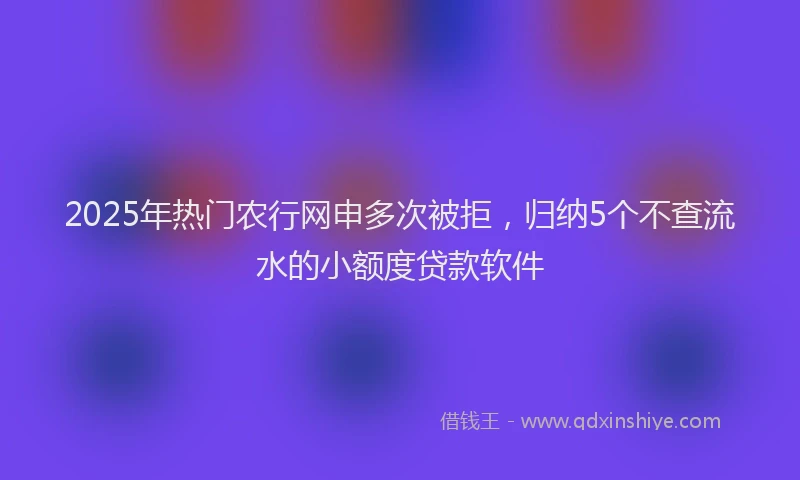 2025年热门农行网申多次被拒，归纳5个不查流水的小额度贷款软件