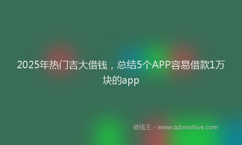 2025年热门吉大借钱，总结5个APP容易借款1万块的app