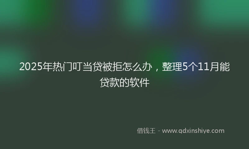 2025年热门叮当贷被拒怎么办，整理5个11月能贷款的软件