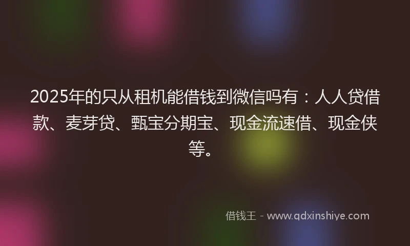 2025年的只从租机能借钱到微信吗有：人人贷借款、麦芽贷、甄宝分期宝、现金流速借、现金侠等。