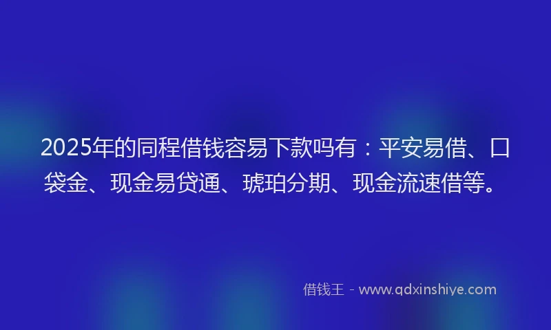 2025年的同程借钱容易下款吗有：平安易借、口袋金、现金易贷通、琥珀分期、现金流速借等。