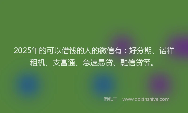 2025年的可以借钱的人的微信有：好分期、诺祥租机、支富通、急速易贷、融信贷等。