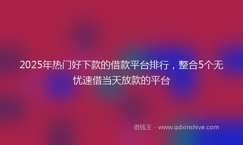 2025年热门好下款的借款平台排行，整合5个无忧速借当天放款的平台