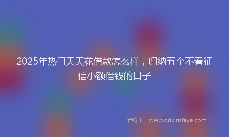 2025年热门天天花借款怎么样，归纳五个不看征信小额借钱的口子