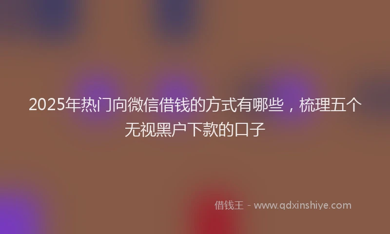 2025年热门向微信借钱的方式有哪些，梳理五个无视黑户下款的口子
