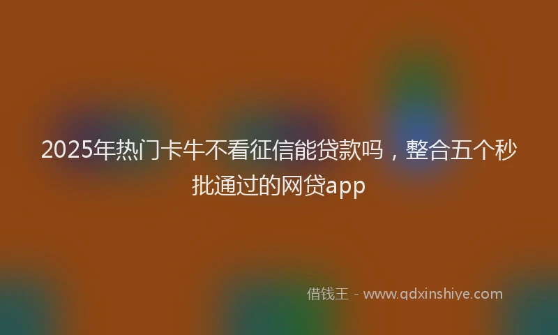 2025年热门卡牛不看征信能贷款吗，整合五个秒批通过的网贷app