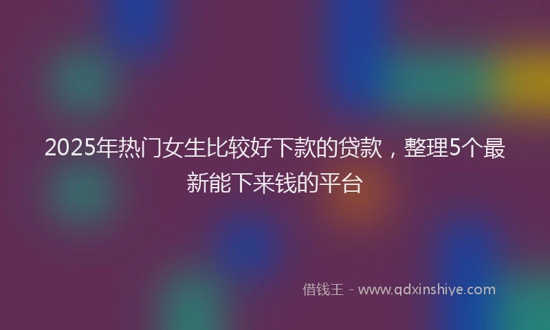 2025年热门女生比较好下款的贷款，整理5个最新能下来钱的平台