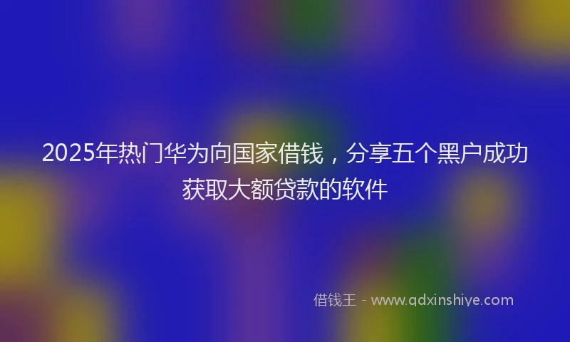2025年热门华为向国家借钱，分享五个黑户成功获取大额贷款的软件