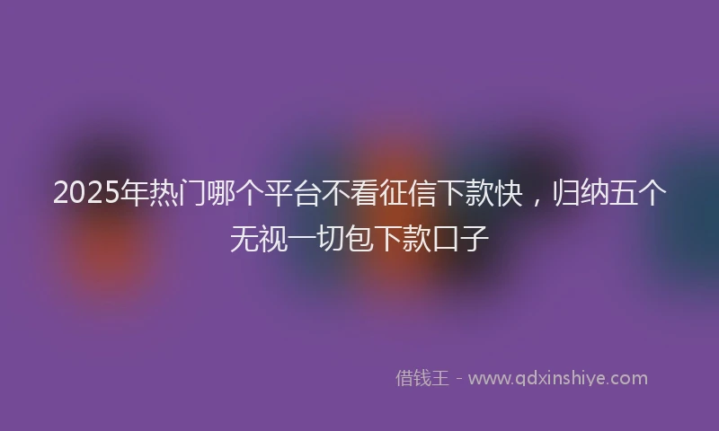 2025年热门哪个平台不看征信下款快，归纳五个无视一切包下款口子