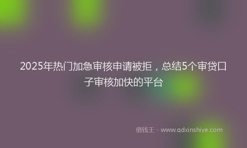 2025年热门加急审核申请被拒，总结5个审贷口子审核加快的平台