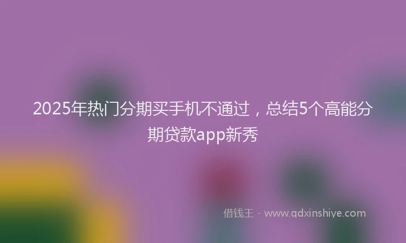 2025年热门分期买手机不通过，总结5个高能分期贷款app新秀