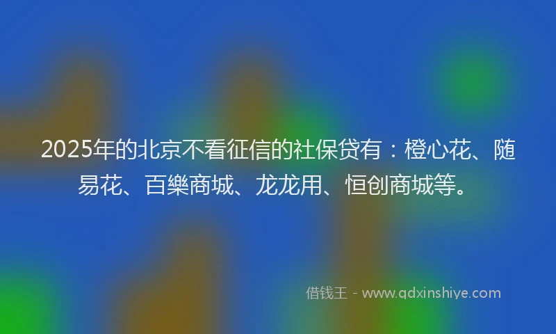 2025年的北京不看征信的社保贷有：橙心花、随易花、百樂商城、龙龙用、恒创商城等。