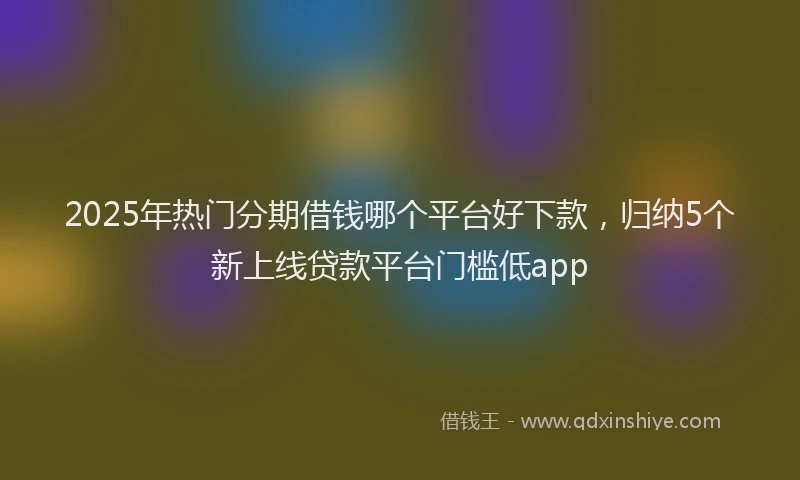 2025年热门分期借钱哪个平台好下款，归纳5个新上线贷款平台门槛低app