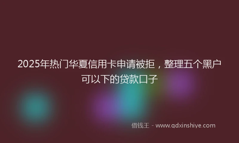 2025年热门华夏信用卡申请被拒，整理五个黑户可以下的贷款口子