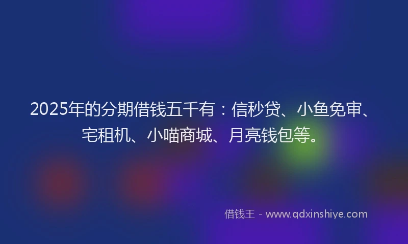 2025年的分期借钱五千有：信秒贷、小鱼免审、宅租机、小喵商城、月亮钱包等。