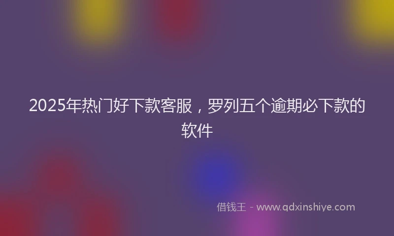 2025年热门好下款客服，罗列五个逾期必下款的软件