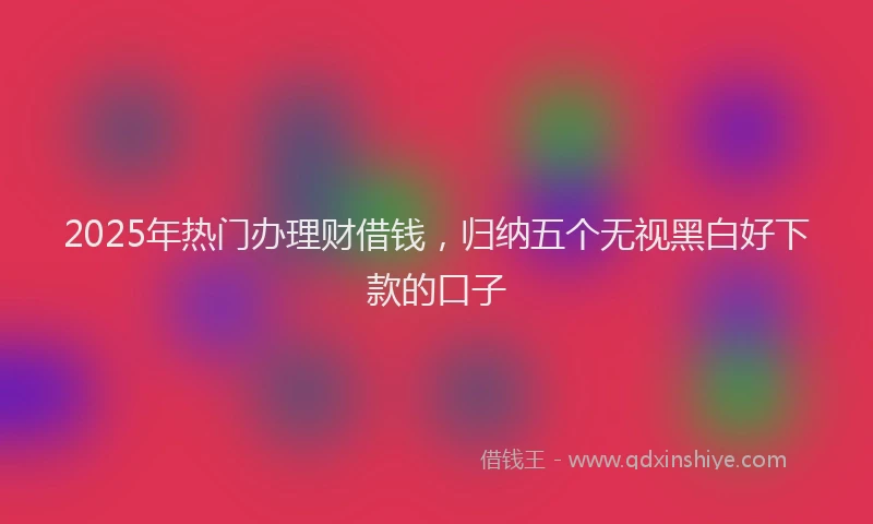 2025年热门办理财借钱，归纳五个无视黑白好下款的口子