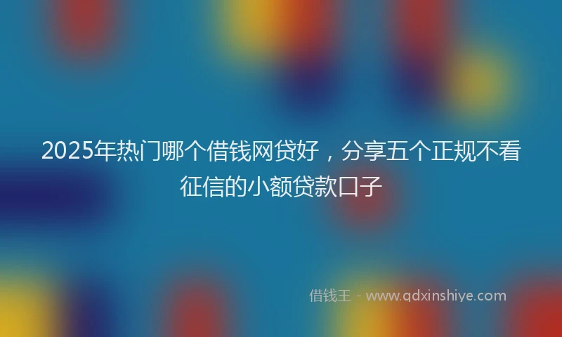 2025年热门哪个借钱网贷好，分享五个正规不看征信的小额贷款口子