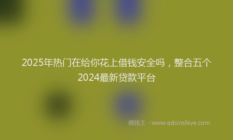 2025年热门在给你花上借钱安全吗，整合五个2024最新贷款平台
