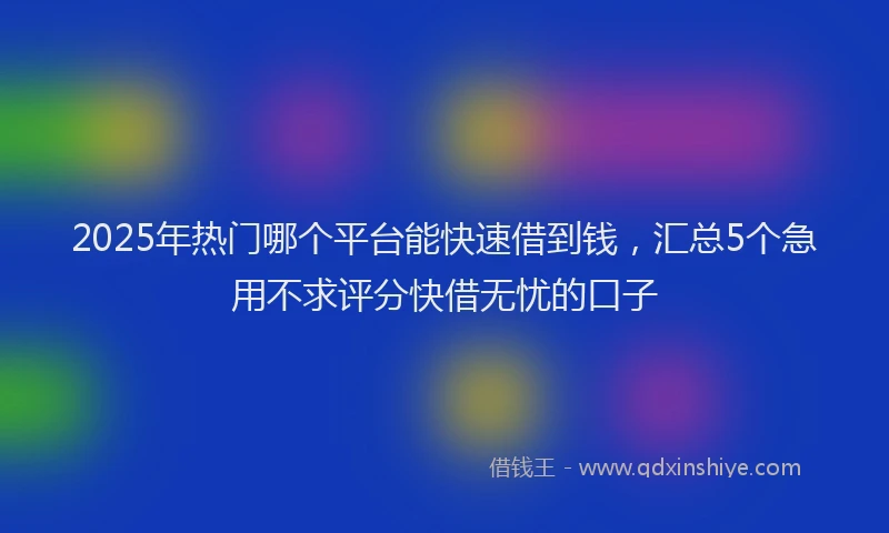 2025年热门哪个平台能快速借到钱，汇总5个急用不求评分快借无忧的口子