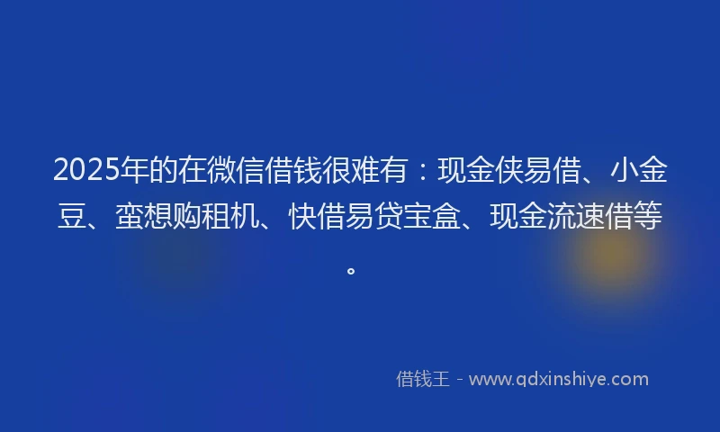 2025年的在微信借钱很难有：现金侠易借、小金豆、蛮想购租机、快借易贷宝盒、现金流速借等。