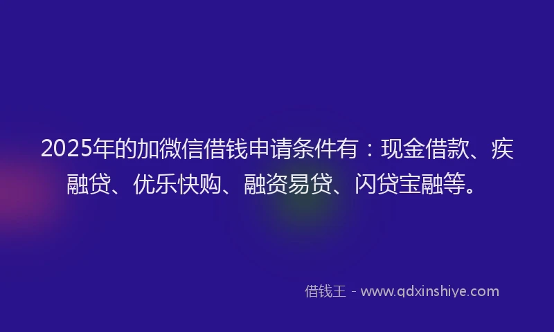 2025年的加微信借钱申请条件有：现金借款、疾融贷、优乐快购、融资易贷、闪贷宝融等。
