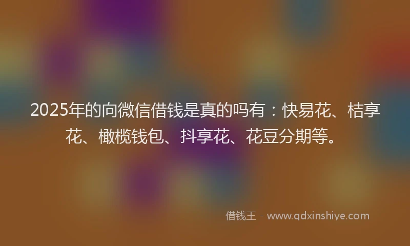2025年的向微信借钱是真的吗有：快易花、桔享花、橄榄钱包、抖享花、花豆分期等。