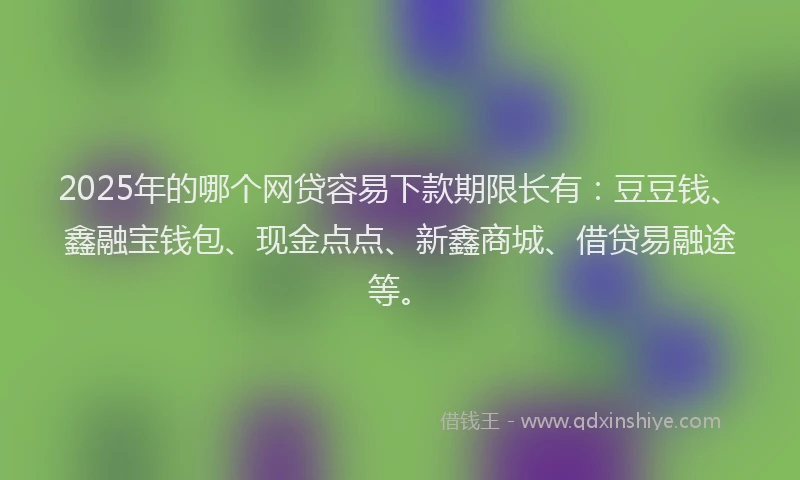 2025年的哪个网贷容易下款期限长有：豆豆钱、鑫融宝钱包、现金点点、新鑫商城、借贷易融途等。