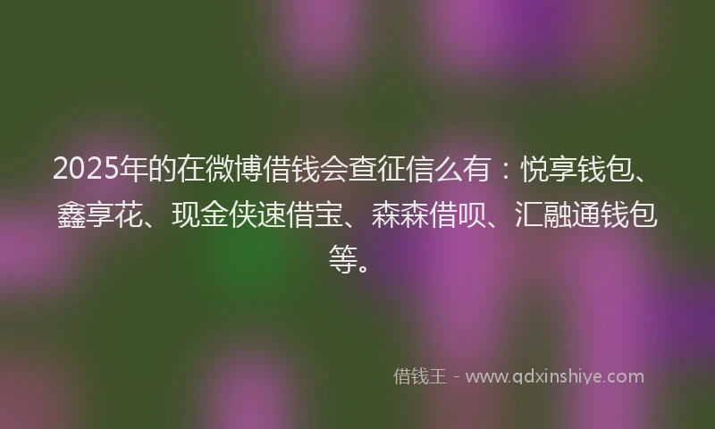 2025年的在微博借钱会查征信么有：悦享钱包、鑫享花、现金侠速借宝、森森借呗、汇融通钱包等。
