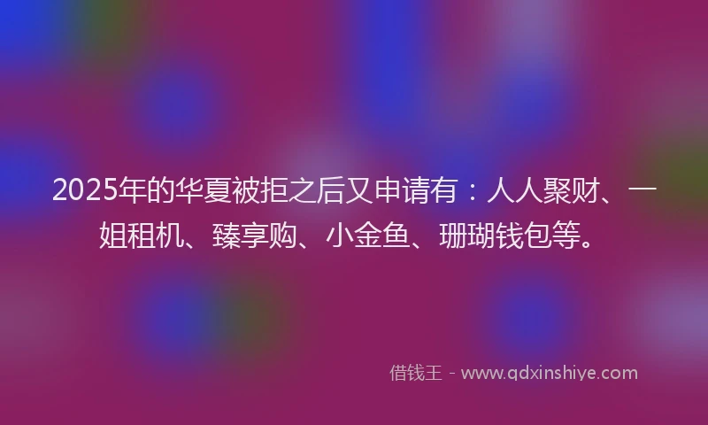 2025年的华夏被拒之后又申请有：人人聚财、一姐租机、臻享购、小金鱼、珊瑚钱包等。