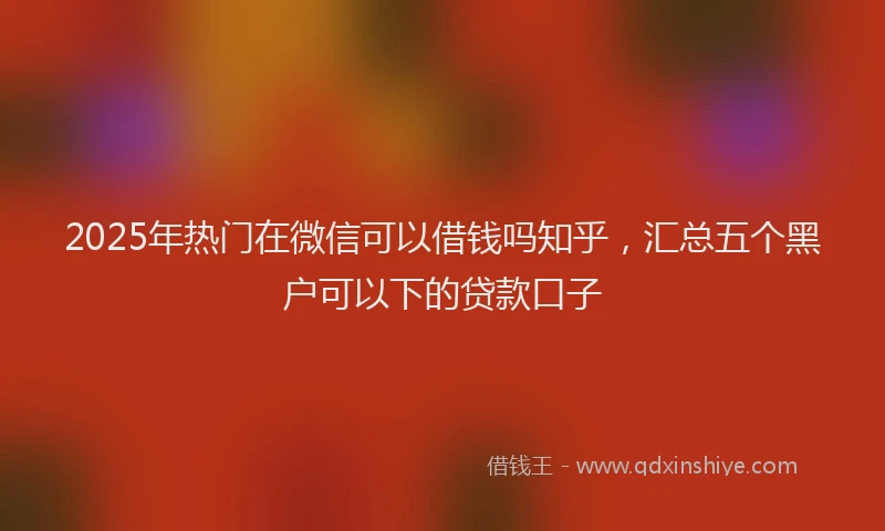 2025年热门在微信可以借钱吗知乎，汇总五个黑户可以下的贷款口子
