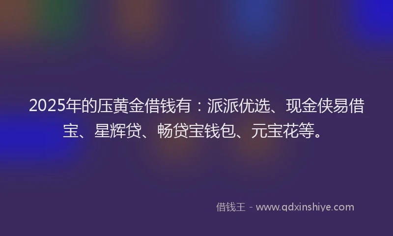 2025年的压黄金借钱有：派派优选、现金侠易借宝、星辉贷、畅贷宝钱包、元宝花等。