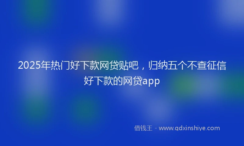 2025年热门好下款网贷贴吧，归纳五个不查征信好下款的网贷app