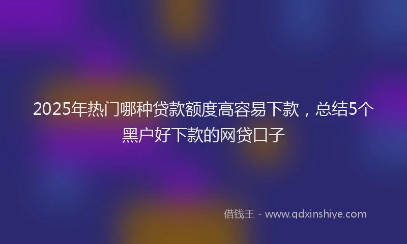 2025年热门哪种贷款额度高容易下款，总结5个黑户好下款的网贷口子