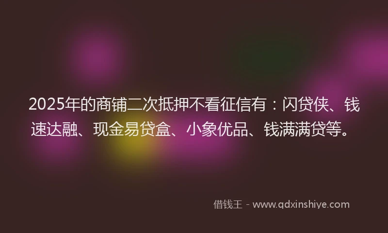 2025年的商铺二次抵押不看征信有：闪贷侠、钱速达融、现金易贷盒、小象优品、钱满满贷等。