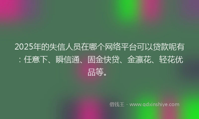 2025年的失信人员在哪个网络平台可以贷款呢有：任意下、瞬信通、固金快贷、金瀛花、轻花优品等。