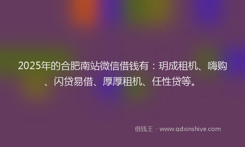 2025年的合肥南站微信借钱有：玥成租机、嗨购、闪贷易借、厚厚租机、任性贷等。