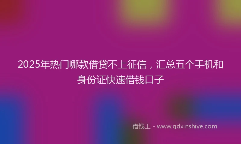 2025年热门哪款借贷不上征信，汇总五个手机和身份证快速借钱口子