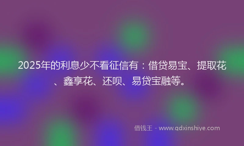 2025年的利息少不看征信有：借贷易宝、提取花、鑫享花、还呗、易贷宝融等。