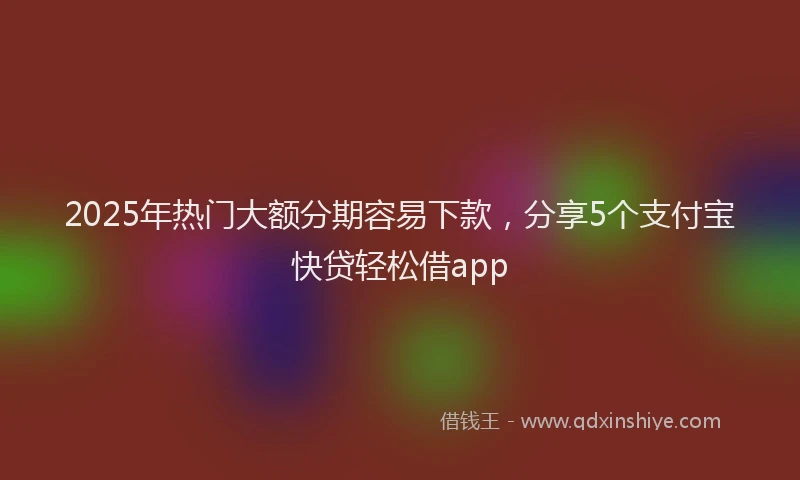 2025年热门大额分期容易下款，分享5个支付宝快贷轻松借app