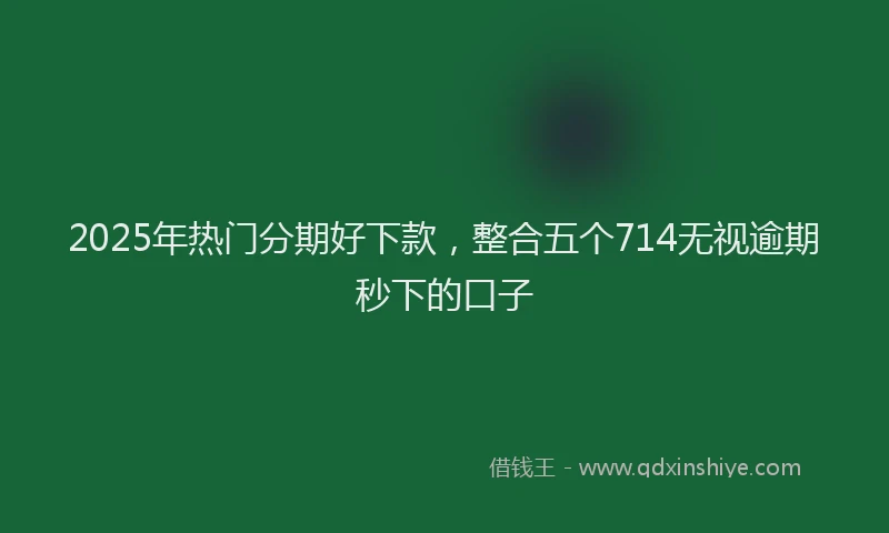 2025年热门分期好下款，整合五个714无视逾期秒下的口子