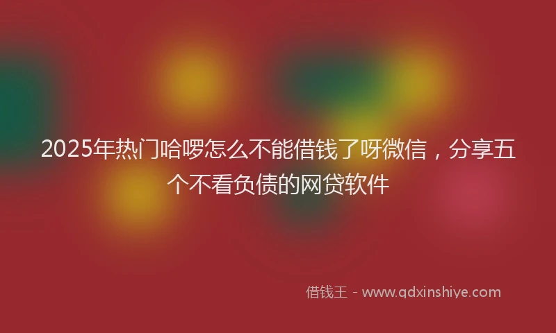 2025年热门哈啰怎么不能借钱了呀微信，分享五个不看负债的网贷软件