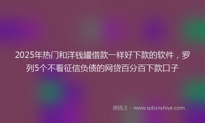 2025年热门和洋钱罐借款一样好下款的软件，罗列5个不看征信负债的网贷百分百下款口子