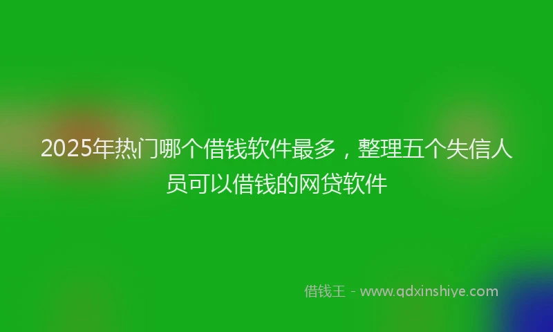 2025年热门哪个借钱软件最多，整理五个失信人员可以借钱的网贷软件