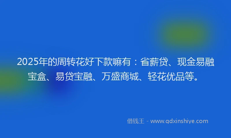 2025年的周转花好下款嘛有：省薪贷、现金易融宝盒、易贷宝融、万盛商城、轻花优品等。