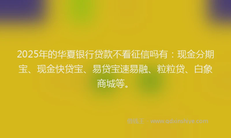 2025年的华夏银行贷款不看征信吗有：现金分期宝、现金快贷宝、易贷宝速易融、粒粒贷、白象商城等。