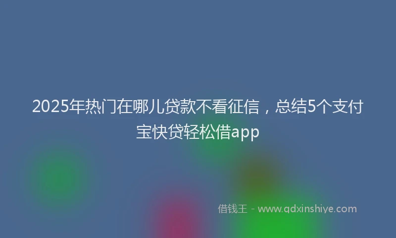 2025年热门在哪儿贷款不看征信，总结5个支付宝快贷轻松借app